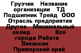 Грузчик › Название организации ­ ТД Подшипник Трейд, ООО › Отрасль предприятия ­ Другое › Минимальный оклад ­ 35 000 - Все города Работа » Вакансии   . Приморский край,Дальнегорск г.